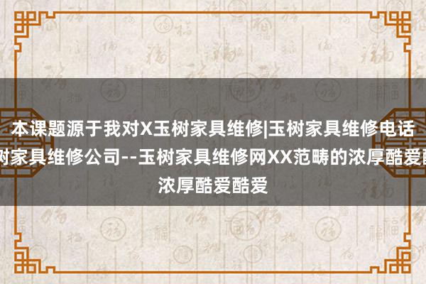 本课题源于我对X玉树家具维修|玉树家具维修电话|玉树家具维修公司--玉树家具维修网XX范畴的浓厚酷爱酷爱