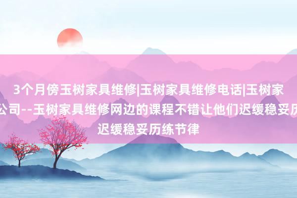 3个月傍玉树家具维修|玉树家具维修电话|玉树家具维修公司--玉树家具维修网边的课程不错让他们迟缓稳妥历练节律