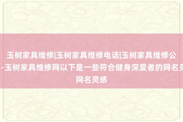 玉树家具维修|玉树家具维修电话|玉树家具维修公司--玉树家具维修网以下是一些符合健身深爱者的网名灵感