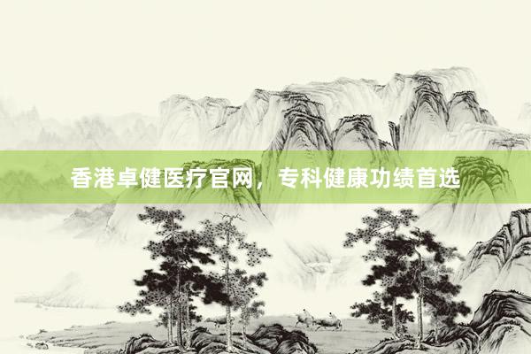 香港卓健医疗官网，专科健康功绩首选